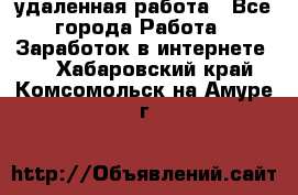 удаленная работа - Все города Работа » Заработок в интернете   . Хабаровский край,Комсомольск-на-Амуре г.